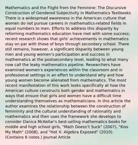 Mathematics and the Flight from the Feminine: The Discursive Construction of Gendered Subjectivity in Mathematics Textbooks There is a widespread awareness in the American culture that women do not pursue careers in mathematics-related fields in equal numbers to men. Efforts to address this disparity by reforming mathematics education have met with some success; recent research shows that girls' achievements in mathematics stay on par with those of boys through secondary school. There still remains, however, a significant disparity between young men and young women's participation and success in mathematics at the postsecondary level, leading to what many now call the leaky mathematics pipeline. Researchers have examined women's experiences within the classroom and in professional settings in an effort to understand why and how young women become alienated from mathematics. The most recent manifestation of this work looks specifically at how the American culture constructs both gender and mathematics in ways that ensure that girls and women have a difficult time understanding themselves as mathematicians. In this article the author examines the relationship between the construction of femininity and the cultural understanding of rationality and mathematics and then uses the framework she develops to consider Danica McKellar's best-selling mathematics books for middle and high school girls, "Math Doesn't Suck" (2007), "Kiss My Math" (2008), and "Hot X: Algebra Exposed" (2010). (Contains 6 notes.) Journal Article