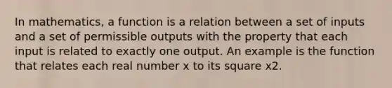 In mathematics, a function is a relation between a set of inputs and a set of permissible outputs with the property that each input is related to exactly one output. An example is the function that relates each real number x to its square x2.