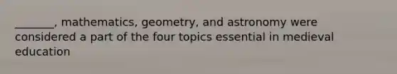 _______, mathematics, geometry, and astronomy were considered a part of the four topics essential in medieval education