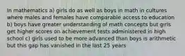 In mathematics a) girls do as well as boys in math in cultures where males and females have comparable access to education b) boys have greater understanding of math concepts but girls get higher scores on achievement tests administered in high school c) girls used to be more advanced than boys is arithmetic but this gap has vanished in the last 25 years