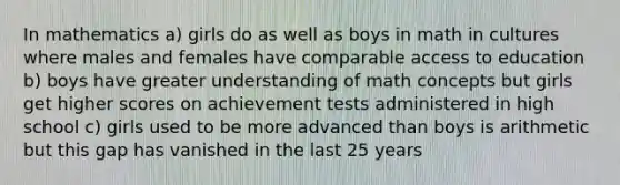 In mathematics a) girls do as well as boys in math in cultures where males and females have comparable access to education b) boys have greater understanding of math concepts but girls get higher scores on achievement tests administered in high school c) girls used to be more advanced than boys is arithmetic but this gap has vanished in the last 25 years