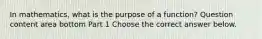 In​ mathematics, what is the purpose of a​ function? Question content area bottom Part 1 Choose the correct answer below.