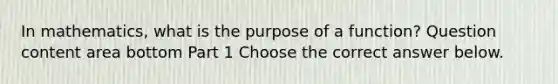 In​ mathematics, what is the purpose of a​ function? Question content area bottom Part 1 Choose the correct answer below.