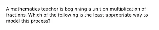 A mathematics teacher is beginning a unit on multiplication of fractions. Which of the following is the least appropriate way to model this process?