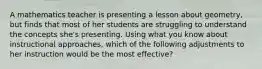 A mathematics teacher is presenting a lesson about geometry, but finds that most of her students are struggling to understand the concepts she's presenting. Using what you know about instructional approaches, which of the following adjustments to her instruction would be the most effective?