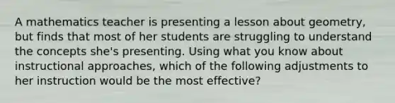 A mathematics teacher is presenting a lesson about geometry, but finds that most of her students are struggling to understand the concepts she's presenting. Using what you know about instructional approaches, which of the following adjustments to her instruction would be the most effective?