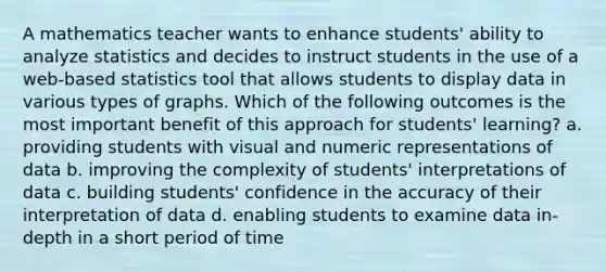 A mathematics teacher wants to enhance students' ability to analyze statistics and decides to instruct students in the use of a web-based statistics tool that allows students to display data in various types of graphs. Which of the following outcomes is the most important benefit of this approach for students' learning? a. providing students with visual and numeric representations of data b. improving the complexity of students' interpretations of data c. building students' confidence in the accuracy of their interpretation of data d. enabling students to examine data in-depth in a short period of time