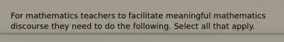 For mathematics teachers to facilitate meaningful mathematics discourse they need to do the following. Select all that apply.