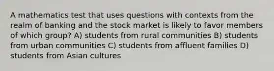 A mathematics test that uses questions with contexts from the realm of banking and the stock market is likely to favor members of which group? A) students from rural communities B) students from urban communities C) students from affluent families D) students from Asian cultures