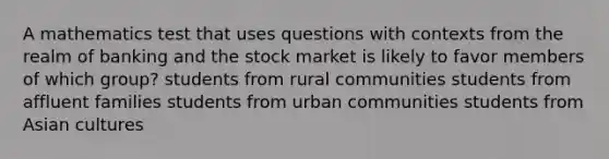 A mathematics test that uses questions with contexts from the realm of banking and the stock market is likely to favor members of which group? students from rural communities students from affluent families students from urban communities students from Asian cultures