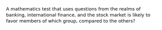 A mathematics test that uses questions from the realms of banking, international finance, and the stock market is likely to favor members of which group, compared to the others?