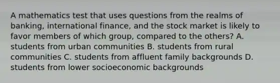 A mathematics test that uses questions from the realms of banking, international finance, and the stock market is likely to favor members of which group, compared to the others? A. students from urban communities B. students from rural communities C. students from affluent family backgrounds D. students from lower socioeconomic backgrounds