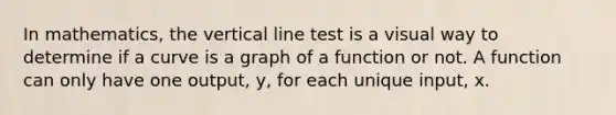 In mathematics, the vertical line test is a visual way to determine if a curve is a graph of a function or not. A function can only have one output, y, for each unique input, x.