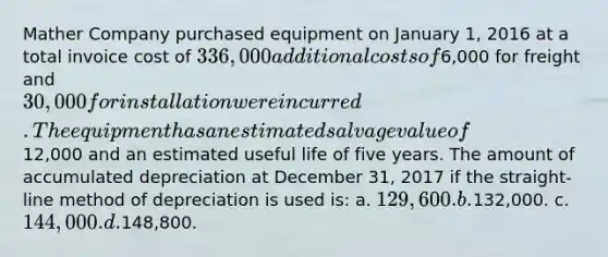 Mather Company purchased equipment on January 1, 2016 at a total invoice cost of 336,000 additional costs of6,000 for freight and 30,000 for installation were incurred. The equipment has an estimated salvage value of12,000 and an estimated useful life of five years. The amount of accumulated depreciation at December 31, 2017 if the straight-line method of depreciation is used is: a. 129,600. b.132,000. c. 144,000. d.148,800.