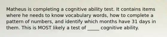 Matheus is completing a cognitive ability test. It contains items where he needs to know vocabulary words, how to complete a pattern of numbers, and identify which months have 31 days in them. This is MOST likely a test of _____ cognitive ability.