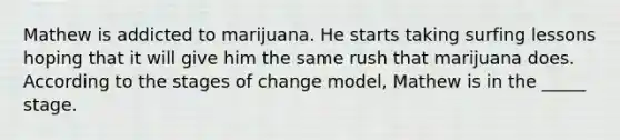 Mathew is addicted to marijuana. He starts taking surfing lessons hoping that it will give him the same rush that marijuana does. According to the stages of change model, Mathew is in the _____ stage.