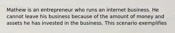 Mathew is an entrepreneur who runs an internet business. He cannot leave his business because of the amount of money and assets he has invested in the business. This scenario exemplifies