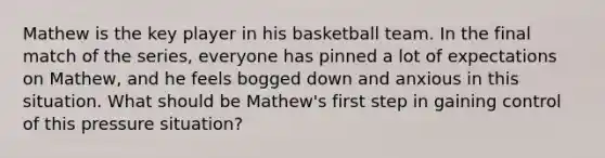 Mathew is the key player in his basketball team. In the final match of the series, everyone has pinned a lot of expectations on Mathew, and he feels bogged down and anxious in this situation. What should be Mathew's first step in gaining control of this pressure situation?