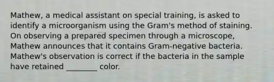 ​Mathew, a medical assistant on special​ training, is asked to identify a microorganism using the​ Gram's method of staining. On observing a prepared specimen through a​ microscope, Mathew announces that it contains​ Gram-negative bacteria.​ Mathew's observation is correct if the bacteria in the sample have retained​ ________ color.