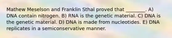 Mathew Meselson and Franklin Sthal proved that ________. A) DNA contain nitrogen. B) RNA is the genetic material. C) DNA is the genetic material. D) DNA is made from nucleotides. E) DNA replicates in a semiconservative manner.