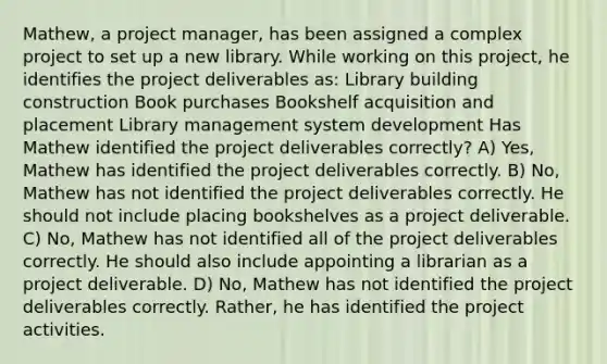 Mathew, a project manager, has been assigned a complex project to set up a new library. While working on this project, he identifies the project deliverables as: Library building construction Book purchases Bookshelf acquisition and placement Library management system development Has Mathew identified the project deliverables correctly? A) Yes, Mathew has identified the project deliverables correctly. B) No, Mathew has not identified the project deliverables correctly. He should not include placing bookshelves as a project deliverable. C) No, Mathew has not identified all of the project deliverables correctly. He should also include appointing a librarian as a project deliverable. D) No, Mathew has not identified the project deliverables correctly. Rather, he has identified the project activities.