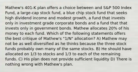 Mathew's 401-K plan offers a choice between and S&P 500 Index Fund, a large-cap stock fund, a blue chip stock fund that seeks high dividend income and modest growth, a fund that invests only in investment grade corporate bonds and a fund that that invests only in government bonds. Mathew allocates 20% of his money to each fund. Which of the following statements offers the best critique of Mathew's "1/N" allocation? A) Mathew may not be as well diversified as he thinks because the three stock funds probably own many of the same stocks. B) He should have allocated on 1/3 to stocks and 1/3 to each of the remaining funds. C) His plan does not provide sufficient liquidity D) There is nothing wrong with Mathew's plan.