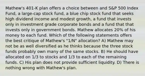 Mathew's 401-K plan offers a choice between and S&P 500 Index Fund, a large-cap stock fund, a blue chip stock fund that seeks high dividend income and modest growth, a fund that invests only in investment grade corporate bonds and a fund that that invests only in government bonds. Mathew allocates 20% of his money to each fund. Which of the following statements offers the best critique of Mathew's "1/N" allocation? A) Mathew may not be as well diversified as he thinks because the three stock funds probably own many of the same stocks. B) He should have allocated on 1/3 to stocks and 1/3 to each of the remaining funds. C) His plan does not provide sufficient liquidity. D) There is nothing wrong with Mathew's plan.