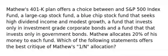 Mathew's 401-K plan offers a choice between and S&P 500 Index Fund, a large-cap stock fund, a blue chip stock fund that seeks high dividend income and modest growth, a fund that invests only in investment grade corporate bonds and a fund that that invests only in government bonds. Mathew allocates 20% of his money to each fund. Which of the following statements offers the best critique of Mathew's "1/N" allocation?