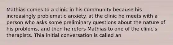 Mathias comes to a clinic in his community because his increasingly problematic anxiety. at the clinic he meets with a person who asks some preliminary questions about the nature of his problems, and then he refers Mathias to one of the clinic's therapists. Thia initial conversation is called an