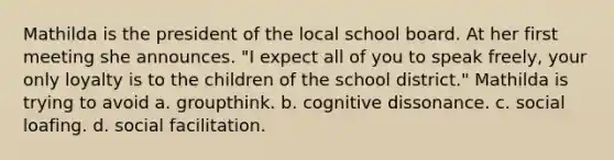 Mathilda is the president of the local school board. At her first meeting she announces. "I expect all of you to speak freely, your only loyalty is to the children of the school district." Mathilda is trying to avoid a. groupthink. b. cognitive dissonance. c. social loafing. d. social facilitation.