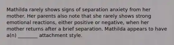 Mathilda rarely shows signs of separation anxiety from her mother. Her parents also note that she rarely shows strong emotional reactions, either positive or negative, when her mother returns after a brief separation. Mathilda appears to have a(n) ________ attachment style.