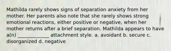 Mathilda rarely shows signs of separation anxiety from her mother. Her parents also note that she rarely shows strong emotional reactions, either positive or negative, when her mother returns after a brief separation. Mathilda appears to have a(n) _____________ attachment style. a. avoidant b. secure c. disorganized d. negative