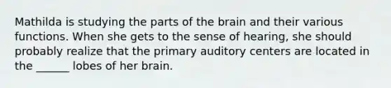 Mathilda is studying the parts of the brain and their various functions. When she gets to the sense of hearing, she should probably realize that the primary auditory centers are located in the ______ lobes of her brain.