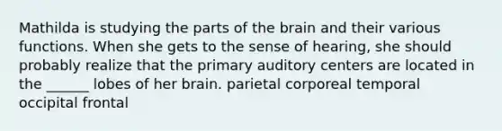 Mathilda is studying the parts of the brain and their various functions. When she gets to the sense of hearing, she should probably realize that the primary auditory centers are located in the ______ lobes of her brain. parietal corporeal temporal occipital frontal