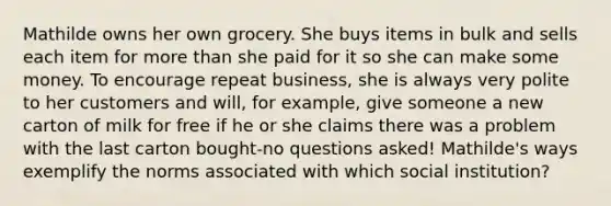 Mathilde owns her own grocery. She buys items in bulk and sells each item for more than she paid for it so she can make some money. To encourage repeat business, she is always very polite to her customers and will, for example, give someone a new carton of milk for free if he or she claims there was a problem with the last carton bought-no questions asked! Mathilde's ways exemplify the norms associated with which social institution?