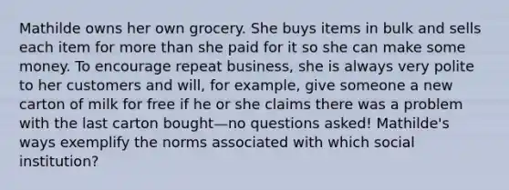 Mathilde owns her own grocery. She buys items in bulk and sells each item for more than she paid for it so she can make some money. To encourage repeat business, she is always very polite to her customers and will, for example, give someone a new carton of milk for free if he or she claims there was a problem with the last carton bought—no questions asked! Mathilde's ways exemplify the norms associated with which social institution?