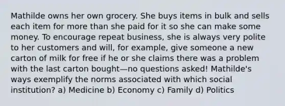 Mathilde owns her own grocery. She buys items in bulk and sells each item for more than she paid for it so she can make some money. To encourage repeat business, she is always very polite to her customers and will, for example, give someone a new carton of milk for free if he or she claims there was a problem with the last carton bought—no questions asked! Mathilde's ways exemplify the norms associated with which social institution? a) Medicine b) Economy c) Family d) Politics