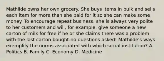 Mathilde owns her own grocery. She buys items in bulk and sells each item for more than she paid for it so she can make some money. To encourage repeat business, she is always very polite to her customers and will, for example, give someone a new carton of milk for free if he or she claims there was a problem with the last carton bought-no questions asked! Mathilde's ways exemplify the norms associated with which social institution? A. Politics B. Family C. Economy D. Medicine