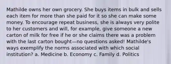 Mathilde owns her own grocery. She buys items in bulk and sells each item for more than she paid for it so she can make some money. To encourage repeat business, she is always very polite to her customers and will, for example, give someone a new carton of milk for free if he or she claims there was a problem with the last carton bought—no questions asked! Mathilde's ways exemplify the norms associated with which social institution? a. Medicine b. Economy c. Family d. Politics