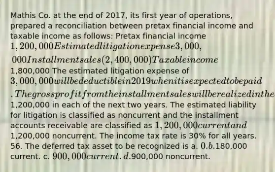 Mathis Co. at the end of 2017, its first year of operations, prepared a reconciliation between pretax financial income and taxable income as follows: Pretax financial income 1,200,000 Estimated litigation expense 3,000,000 Installment sales (2,400,000) Taxable income 1,800,000 The estimated litigation expense of 3,000,000 will be deductible in 2019 when it is expected to be paid. The gross profit from the installment sales will be realized in the amount of1,200,000 in each of the next two years. The estimated liability for litigation is classified as noncurrent and the installment accounts receivable are classified as 1,200,000 current and1,200,000 noncurrent. The income tax rate is 30% for all years. 56. The deferred tax asset to be recognized is a. 0. b.180,000 current. c. 900,000 current. d.900,000 noncurrent.