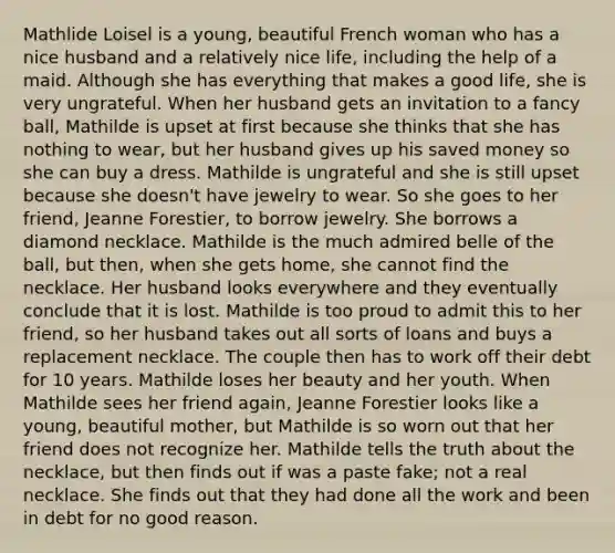 Mathlide Loisel is a young, beautiful French woman who has a nice husband and a relatively nice life, including the help of a maid. Although she has everything that makes a good life, she is very ungrateful. When her husband gets an invitation to a fancy ball, Mathilde is upset at first because she thinks that she has nothing to wear, but her husband gives up his saved money so she can buy a dress. Mathilde is ungrateful and she is still upset because she doesn't have jewelry to wear. So she goes to her friend, Jeanne Forestier, to borrow jewelry. She borrows a diamond necklace. Mathilde is the much admired belle of the ball, but then, when she gets home, she cannot find the necklace. Her husband looks everywhere and they eventually conclude that it is lost. Mathilde is too proud to admit this to her friend, so her husband takes out all sorts of loans and buys a replacement necklace. The couple then has to work off their debt for 10 years. Mathilde loses her beauty and her youth. When Mathilde sees her friend again, Jeanne Forestier looks like a young, beautiful mother, but Mathilde is so worn out that her friend does not recognize her. Mathilde tells the truth about the necklace, but then finds out if was a paste fake; not a real necklace. She finds out that they had done all the work and been in debt for no good reason.