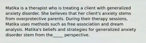 Matika is a therapist who is treating a client with generalized anxiety disorder. She believes that her client's anxiety stems from overprotective parents. During their therapy sessions, Matika uses methods such as free association and dream analysis. Matika's beliefs and strategies for generalized anxiety disorder stem from the_____ perspective.