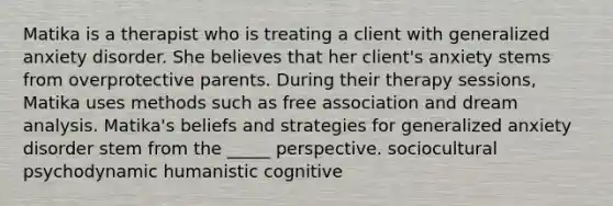 Matika is a therapist who is treating a client with generalized anxiety disorder. She believes that her client's anxiety stems from overprotective parents. During their therapy sessions, Matika uses methods such as free association and dream analysis. Matika's beliefs and strategies for generalized anxiety disorder stem from the _____ perspective. sociocultural psychodynamic humanistic cognitive