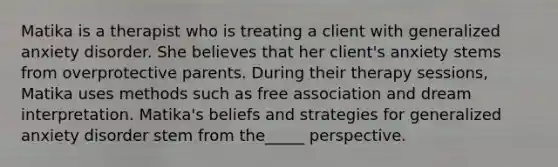 Matika is a therapist who is treating a client with generalized anxiety disorder. She believes that her client's anxiety stems from overprotective parents. During their therapy sessions, Matika uses methods such as free association and dream interpretation. Matika's beliefs and strategies for generalized anxiety disorder stem from the_____ perspective.