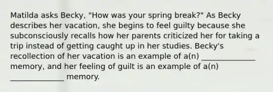 Matilda asks Becky, "How was your spring break?" As Becky describes her vacation, she begins to feel guilty because she subconsciously recalls how her parents criticized her for taking a trip instead of getting caught up in her studies. Becky's recollection of her vacation is an example of a(n) ______________ memory, and her feeling of guilt is an example of a(n) ______________ memory.