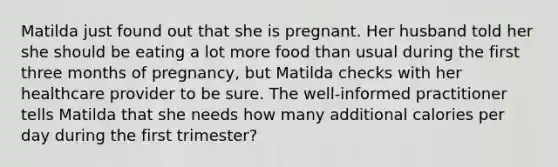 Matilda just found out that she is pregnant. Her husband told her she should be eating a lot more food than usual during the first three months of pregnancy, but Matilda checks with her healthcare provider to be sure. The well-informed practitioner tells Matilda that she needs how many additional calories per day during the first trimester?