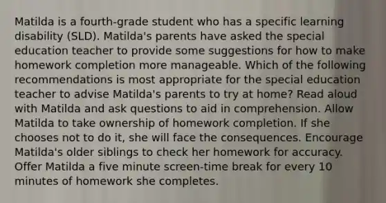 Matilda is a fourth-grade student who has a specific learning disability (SLD). Matilda's parents have asked the special education teacher to provide some suggestions for how to make homework completion more manageable. Which of the following recommendations is most appropriate for the special education teacher to advise Matilda's parents to try at home? Read aloud with Matilda and ask questions to aid in comprehension. Allow Matilda to take ownership of homework completion. If she chooses not to do it, she will face the consequences. Encourage Matilda's older siblings to check her homework for accuracy. Offer Matilda a five minute screen-time break for every 10 minutes of homework she completes.