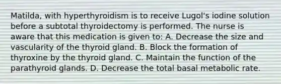 Matilda, with hyperthyroidism is to receive Lugol's iodine solution before a subtotal thyroidectomy is performed. The nurse is aware that this medication is given to: A. Decrease the size and vascularity of the thyroid gland. B. Block the formation of thyroxine by the thyroid gland. C. Maintain the function of the parathyroid glands. D. Decrease the total basal metabolic rate.