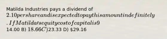 Matilda Industries pays a dividend of 2.10 per share and is expected to pay this amount indefinitely. If Matildaʹs equity cost of capital is 9%, which of the following would be closest to Matildaʹs stock price? A)14.00 B) 18.66 C)23.33 D) 29.16