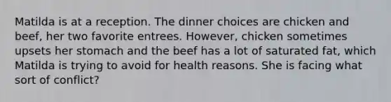 ​Matilda is at a reception. The dinner choices are chicken and beef, her two favorite entrees. However, chicken sometimes upsets her stomach and the beef has a lot of saturated fat, which Matilda is trying to avoid for health reasons. She is facing what sort of conflict?